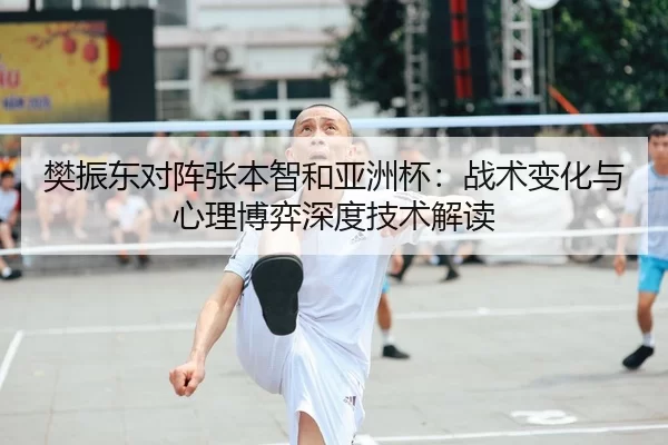 樊振东对阵张本智和亚洲杯：战术变化与心理博弈深度技术解读