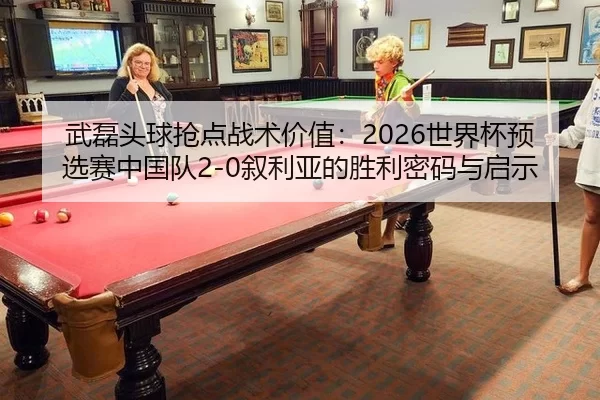 武磊头球抢点战术价值：2026世界杯预选赛中国队2-0叙利亚的胜利密码与启示